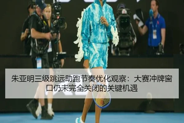 朱亚明三级跳远助跑节奏优化观察：大赛冲牌窗口仍未完全关闭的关键机遇